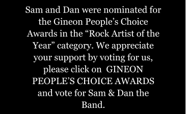 Sam and Dan were nominated for the Gineon Peoples Choice Awards in the Rock Artist of the Year category. We appreciate your support by voting for us, please click on  GINEON PEOPLES CHOICE AWARDS and vote for Sam & Dan the Band.